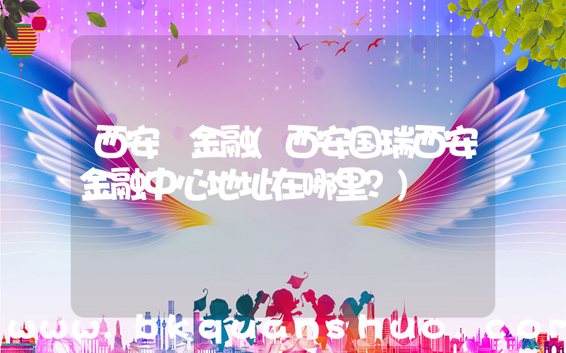 西安 金融(西安国瑞西安金融中心地址在哪里？)